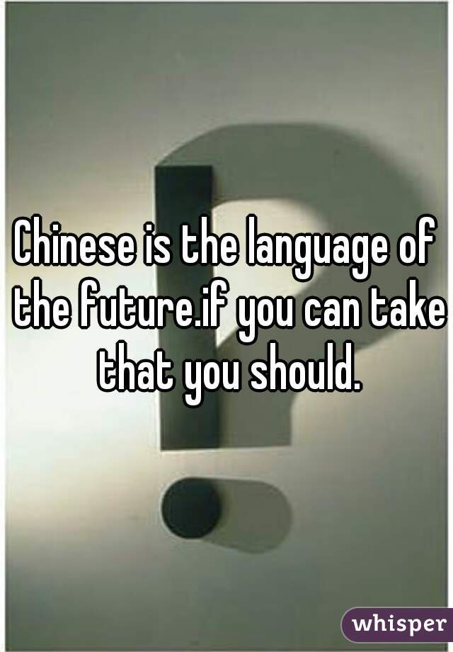 Chinese is the language of the future.if you can take that you should.