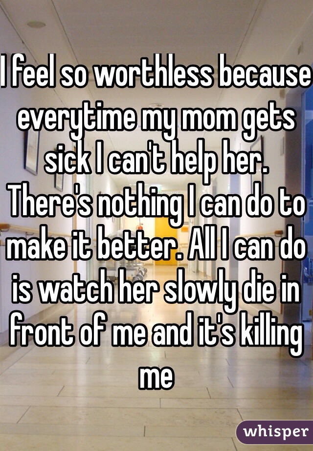 I feel so worthless because everytime my mom gets sick I can't help her. There's nothing I can do to make it better. All I can do is watch her slowly die in front of me and it's killing me