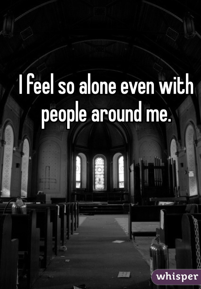 I feel so alone even with people around me.