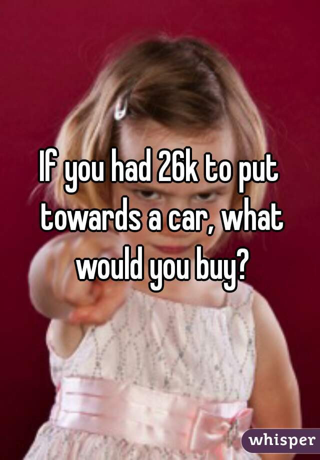If you had 26k to put towards a car, what would you buy?