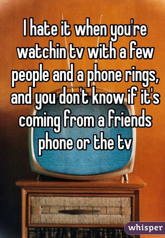 I hate it when you're watchin tv with a few people and a phone rings, and you don't know if it's coming from a friends phone or the tv 