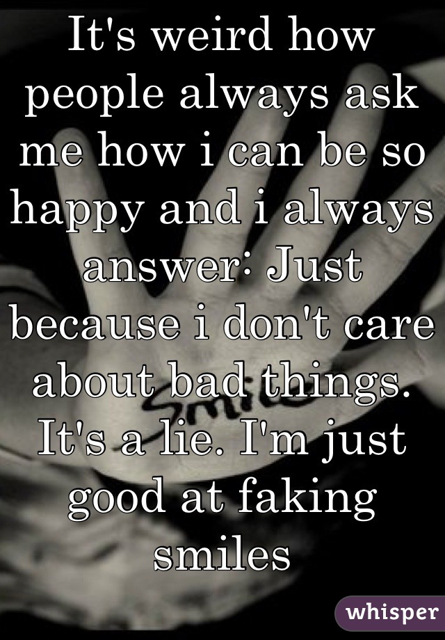 It's weird how people always ask me how i can be so happy and i always answer: Just because i don't care about bad things.
It's a lie. I'm just good at faking smiles