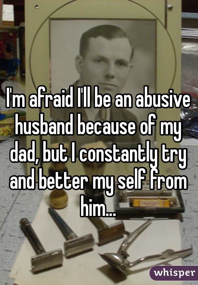 I'm afraid I'll be an abusive husband because of my dad, but I constantly try and better my self from him... 