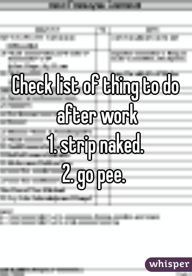Check list of thing to do after work
1. strip naked.
2. go pee. 