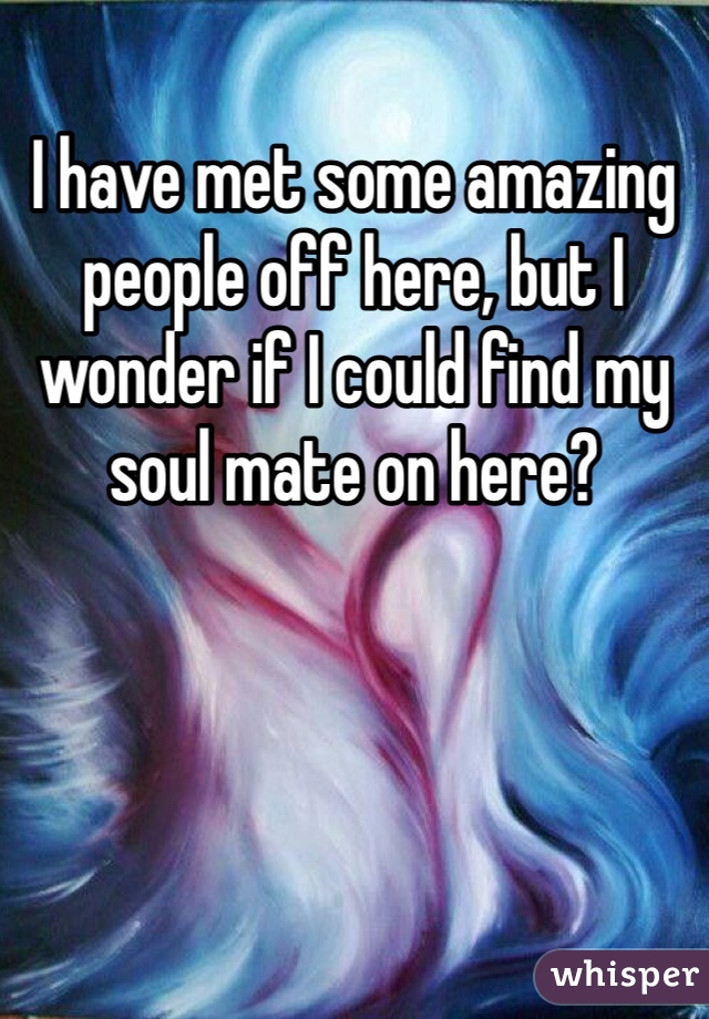 I have met some amazing people off here, but I wonder if I could find my soul mate on here?
