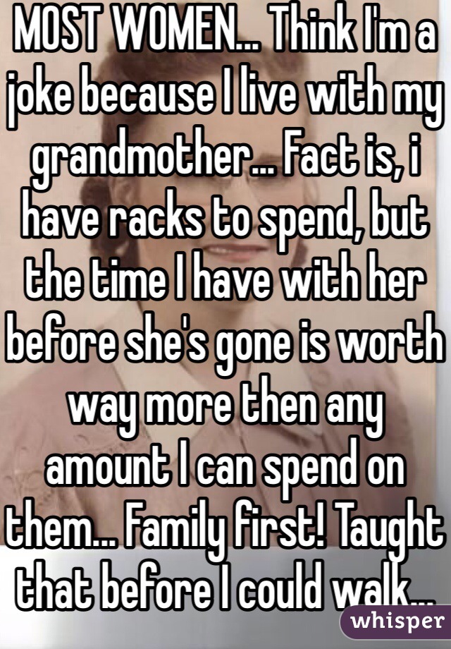 MOST WOMEN... Think I'm a joke because I live with my grandmother... Fact is, i have racks to spend, but the time I have with her before she's gone is worth way more then any amount I can spend on them... Family first! Taught that before I could walk...
