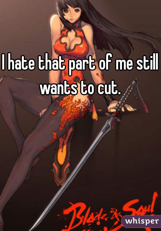 I hate that part of me still wants to cut. 