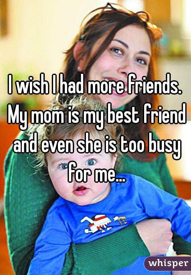 I wish I had more friends. My mom is my best friend and even she is too busy for me...