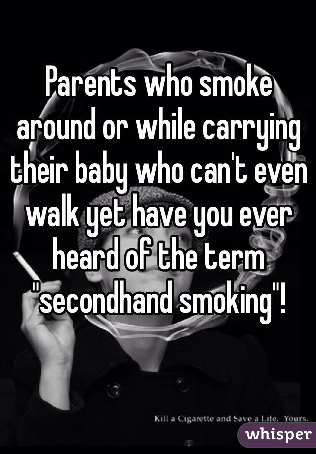 Parents who smoke around or while carrying their baby who can't even walk yet have you ever heard of the term "secondhand smoking"!