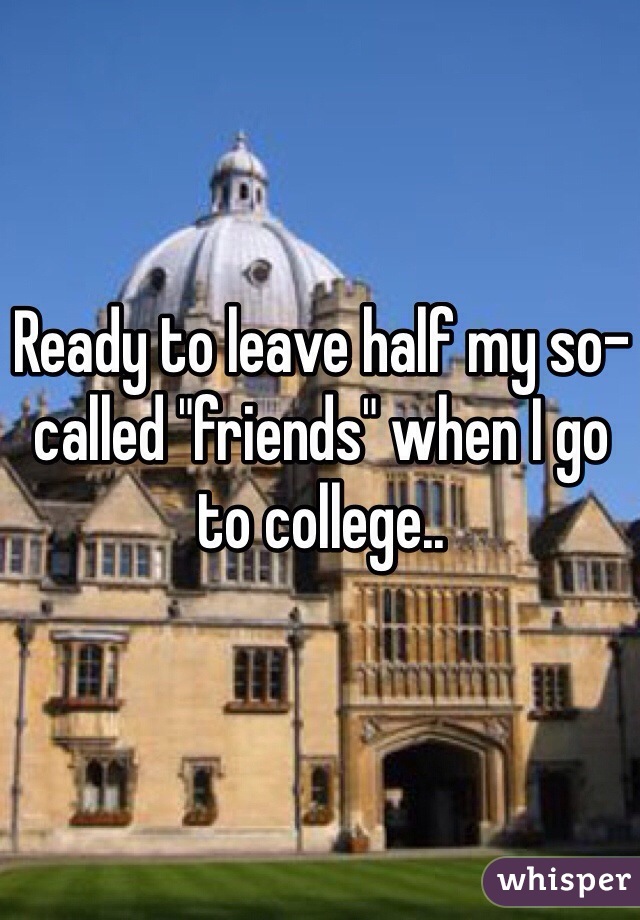 Ready to leave half my so-called "friends" when I go to college..