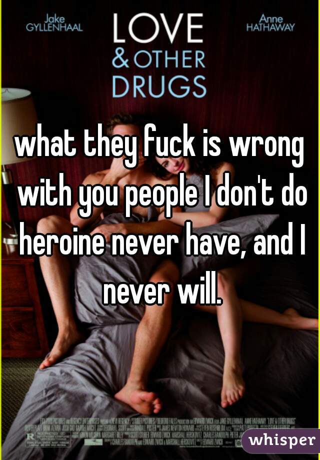 what they fuck is wrong with you people I don't do heroine never have, and I never will.