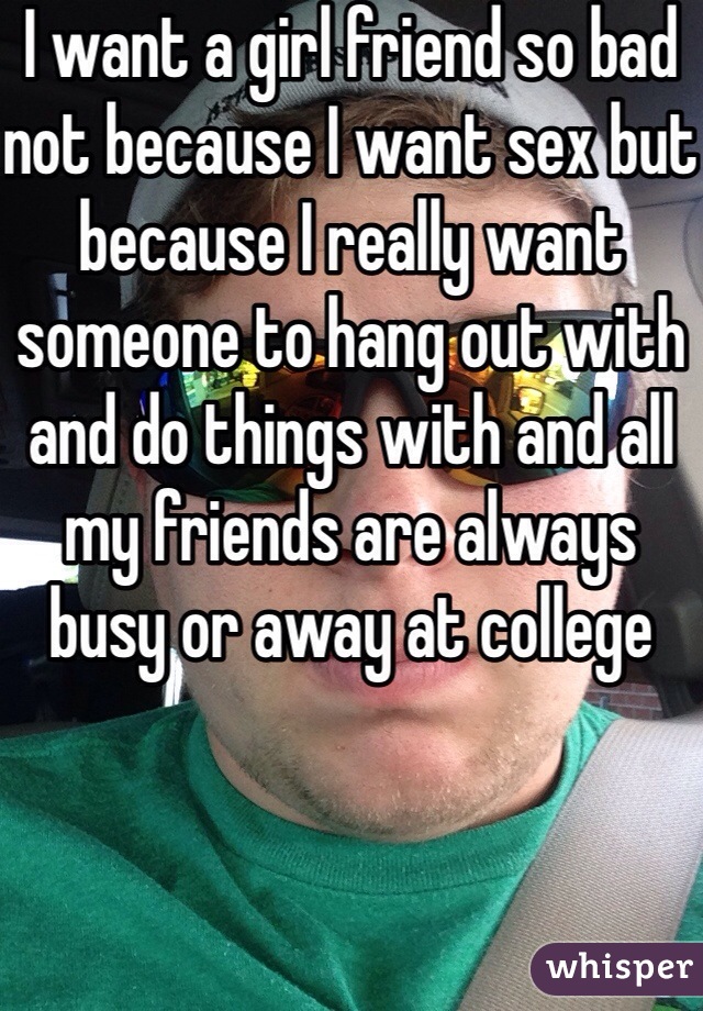 I want a girl friend so bad not because I want sex but because I really want someone to hang out with and do things with and all my friends are always busy or away at college 