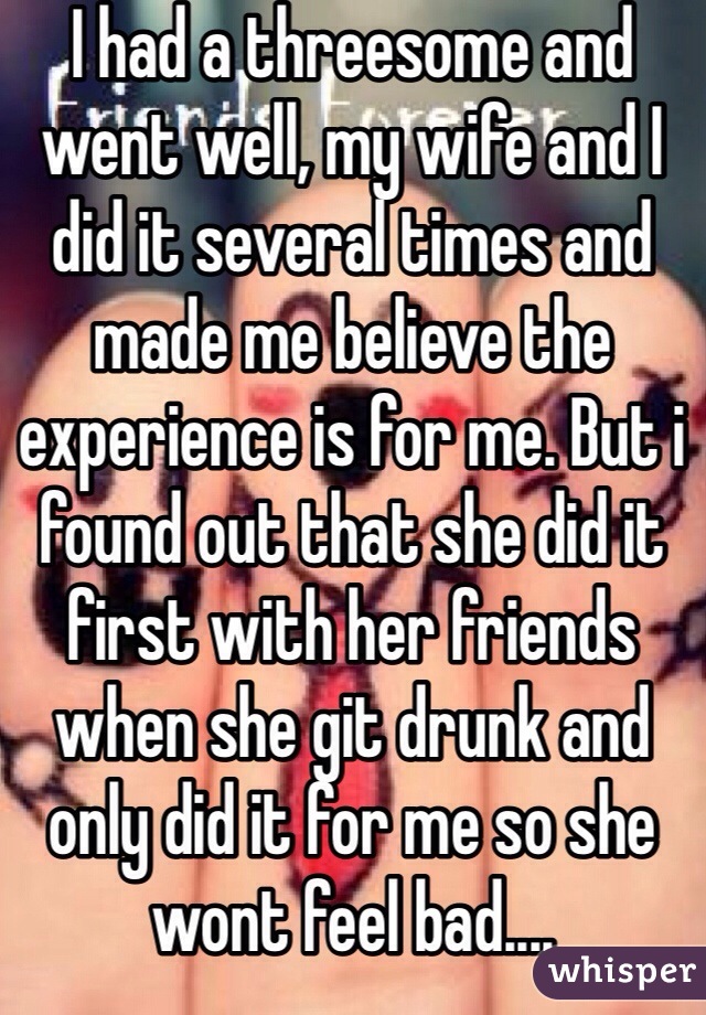 I had a threesome and went well, my wife and I did it several times and made me believe the experience is for me. But i found out that she did it first with her friends when she git drunk and only did it for me so she wont feel bad....