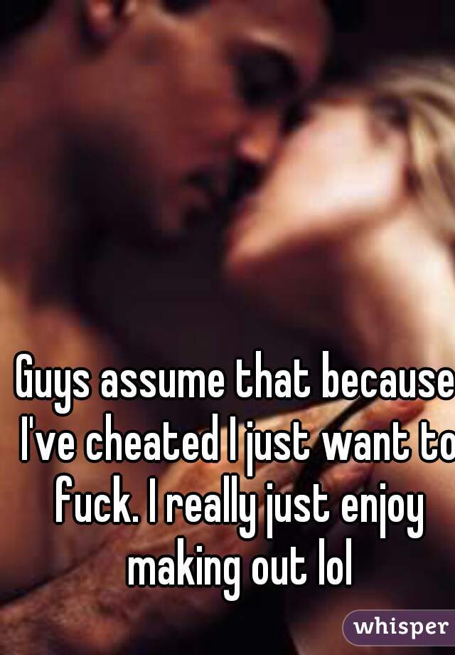 Guys assume that because I've cheated I just want to fuck. I really just enjoy making out lol