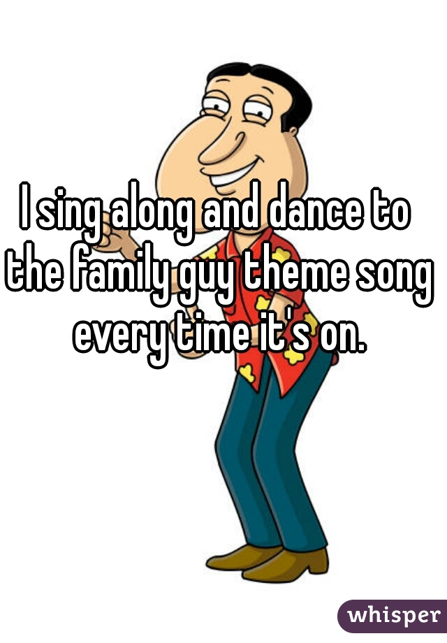 I sing along and dance to the family guy theme song every time it's on.
