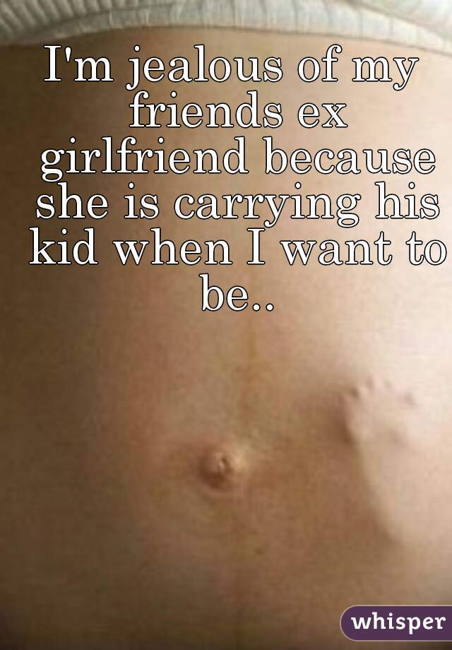 I'm jealous of my friends ex girlfriend because she is carrying his kid when I want to be..