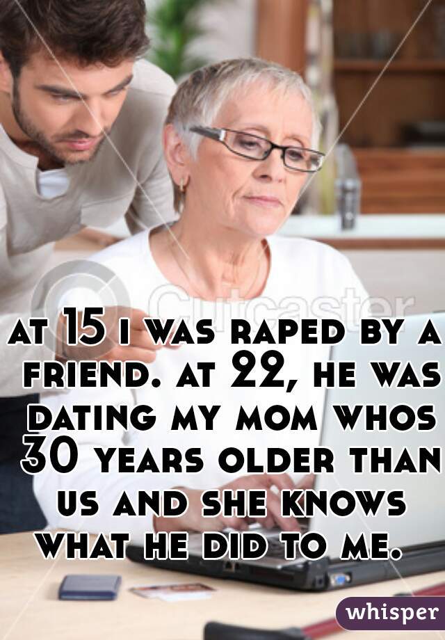 at 15 i was raped by a friend. at 22, he was dating my mom whos 30 years older than us and she knows what he did to me.  
