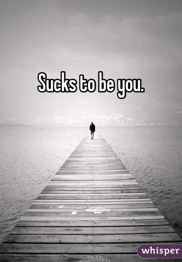Sucks to be you. 