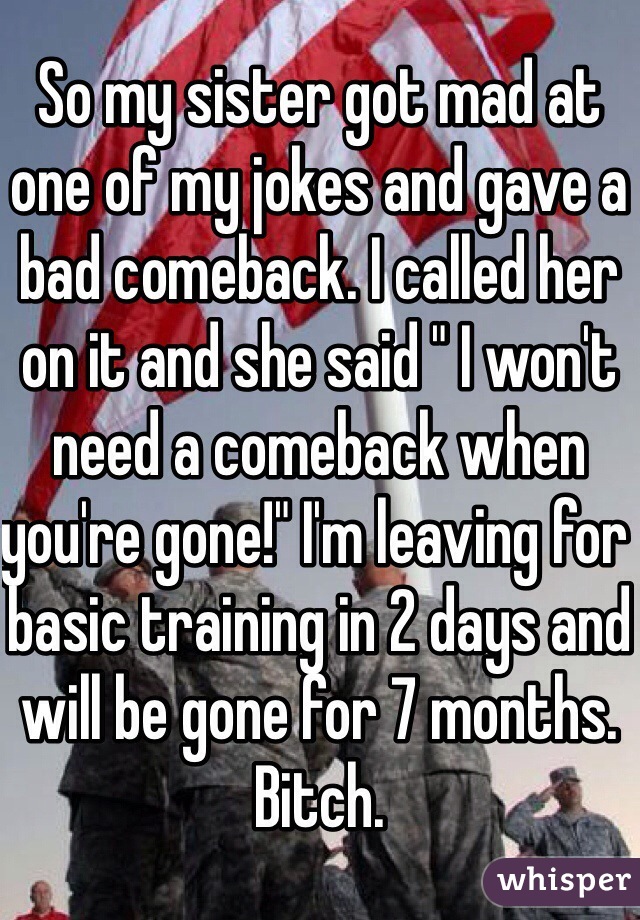 So my sister got mad at one of my jokes and gave a bad comeback. I called her on it and she said " I won't need a comeback when you're gone!" I'm leaving for basic training in 2 days and will be gone for 7 months. Bitch.