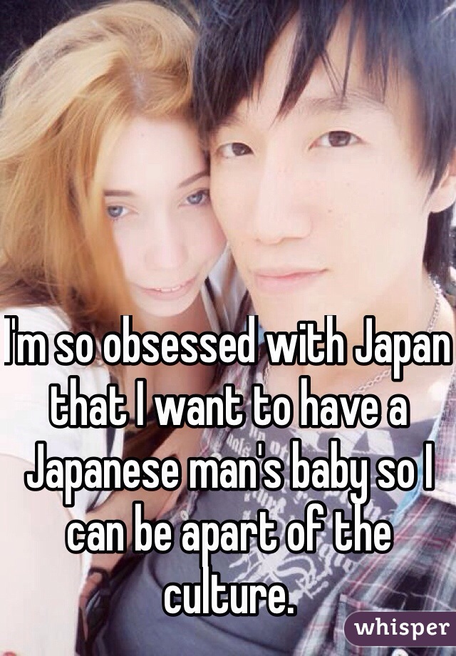 I'm so obsessed with Japan that I want to have a Japanese man's baby so I can be apart of the culture. 