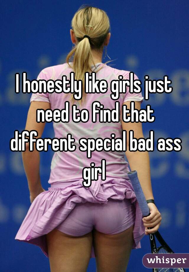 I honestly like girls just need to find that different special bad ass girl 