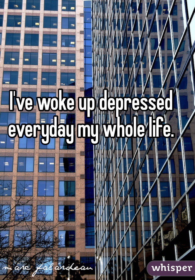 I've woke up depressed everyday my whole life.