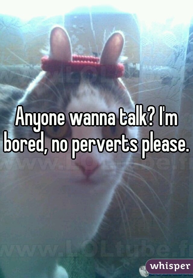 Anyone wanna talk? I'm bored, no perverts please. 
