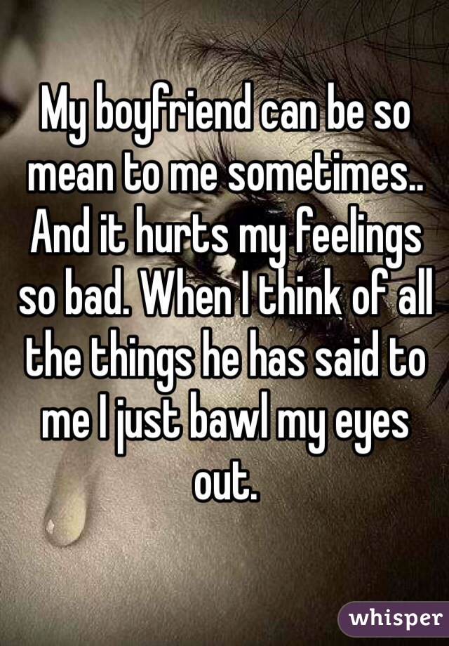 My boyfriend can be so mean to me sometimes.. And it hurts my feelings so bad. When I think of all the things he has said to me I just bawl my eyes out.