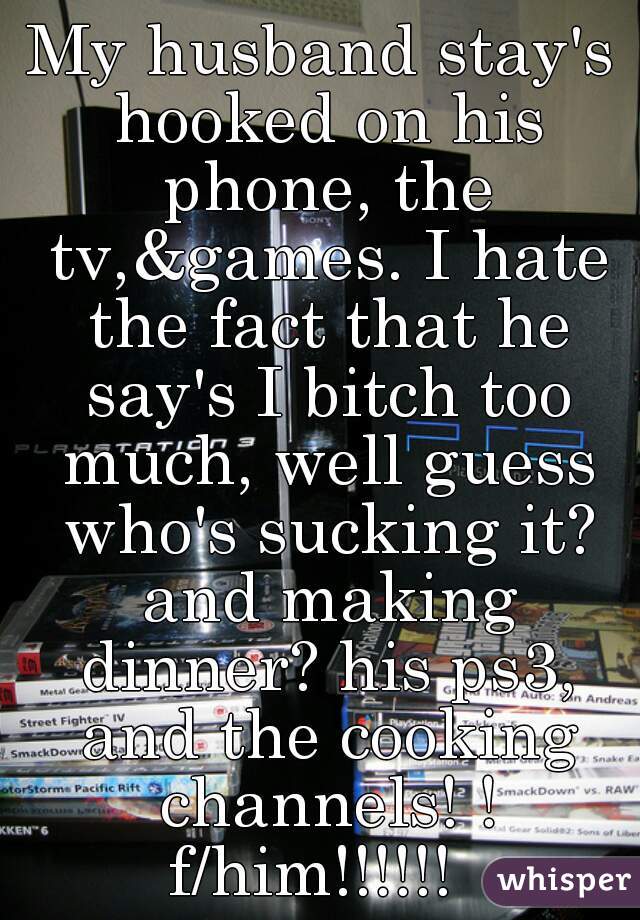 My husband stay's hooked on his phone, the tv,&games. I hate the fact that he say's I bitch too much, well guess who's sucking it? and making dinner? his ps3, and the cooking channels! ! f/him!!!!!!  