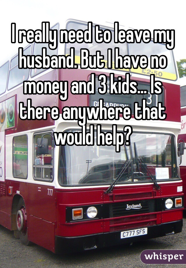 I really need to leave my husband. But I have no money and 3 kids... Is there anywhere that would help?