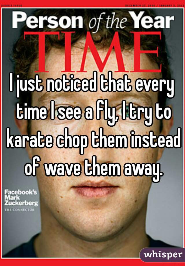 I just noticed that every time I see a fly, I try to karate chop them instead of wave them away.