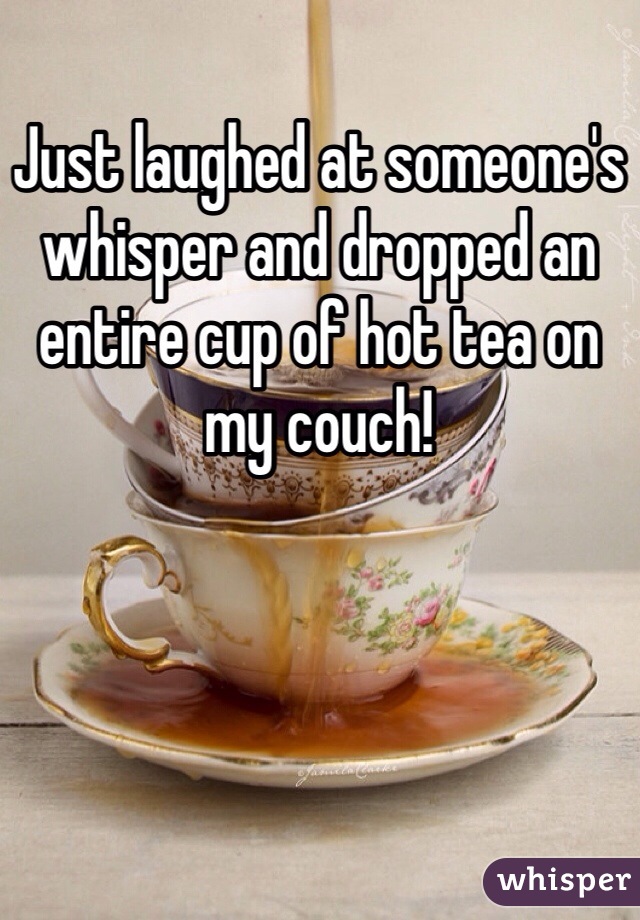 Just laughed at someone's whisper and dropped an entire cup of hot tea on my couch!