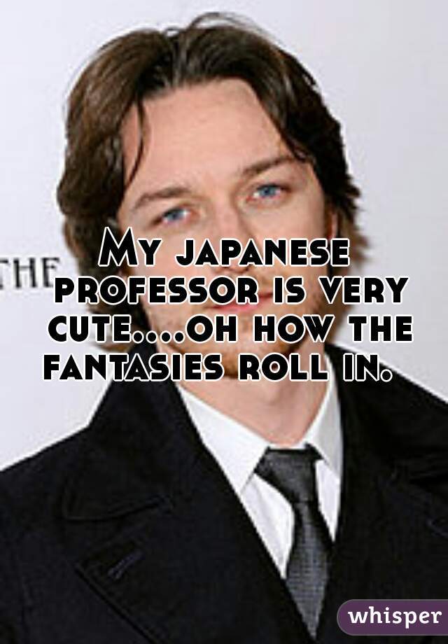 My japanese professor is very cute....oh how the fantasies roll in.  