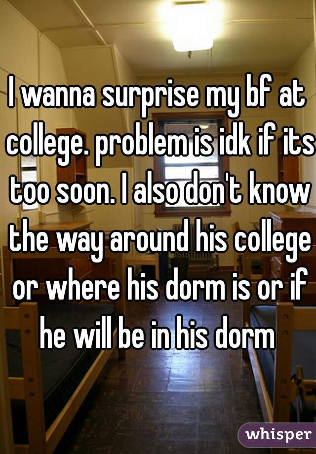 I wanna surprise my bf at college. problem is idk if its too soon. I also don't know the way around his college or where his dorm is or if he will be in his dorm 