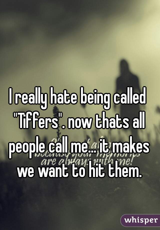 I really hate being called "Tiffers". now thats all people call me... it makes we want to hit them.