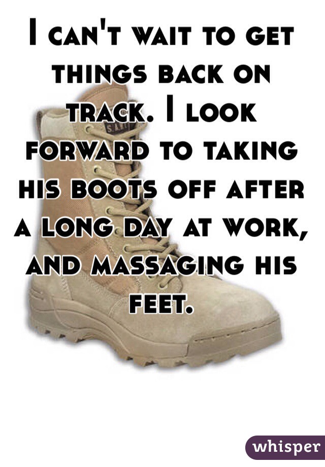 I can't wait to get things back on track. I look forward to taking his boots off after a long day at work, and massaging his feet. 