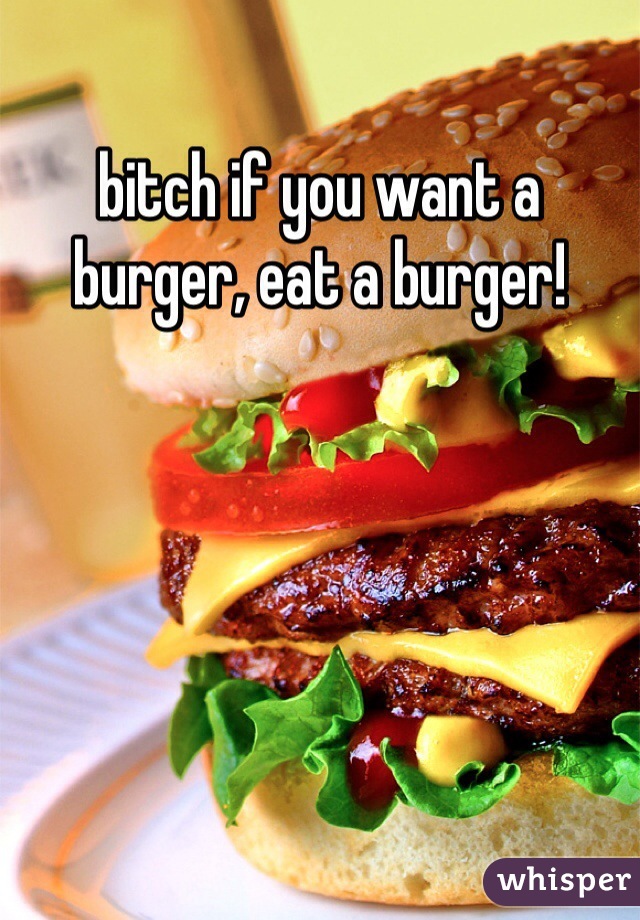 bitch if you want a burger, eat a burger! 