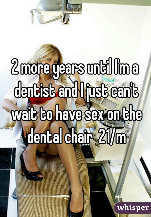 2 more years until I'm a dentist and I just can't wait to have sex on the dental chair  21/m