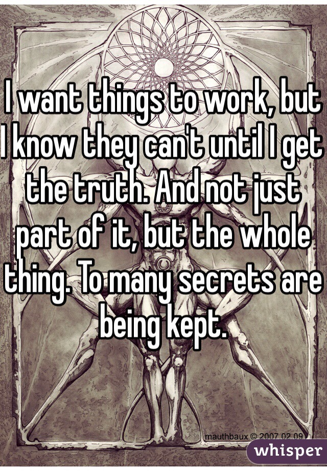 I want things to work, but I know they can't until I get the truth. And not just part of it, but the whole thing. To many secrets are being kept.