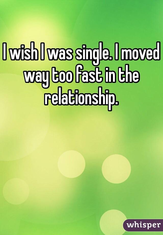 I wish I was single. I moved way too fast in the relationship. 