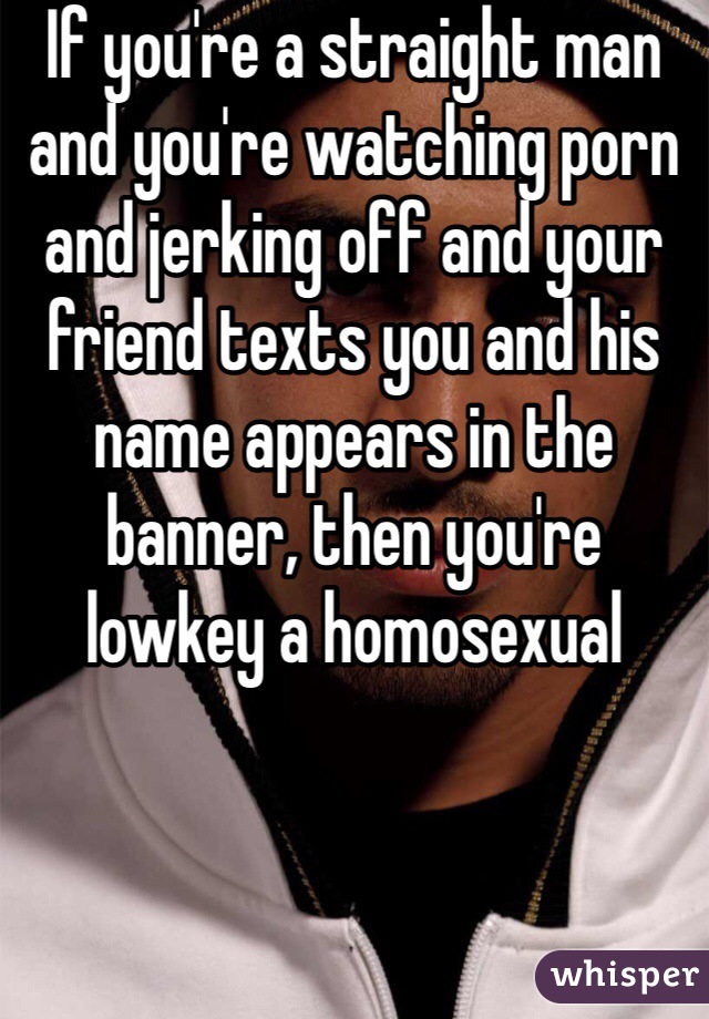 If you're a straight man and you're watching porn and jerking off and your friend texts you and his name appears in the banner, then you're lowkey a homosexual 