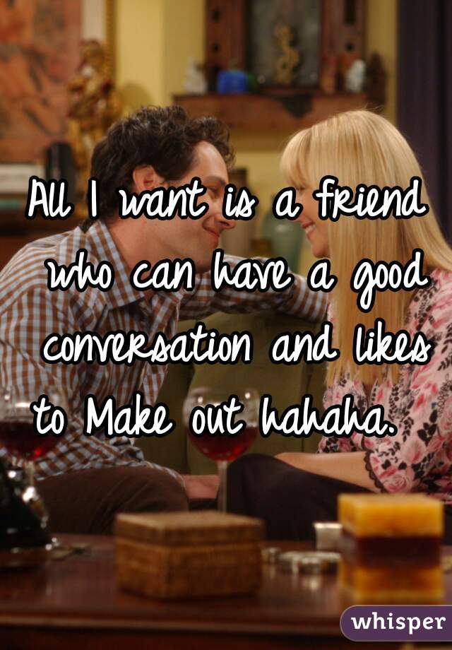 All I want is a friend who can have a good conversation and likes to Make out hahaha.  