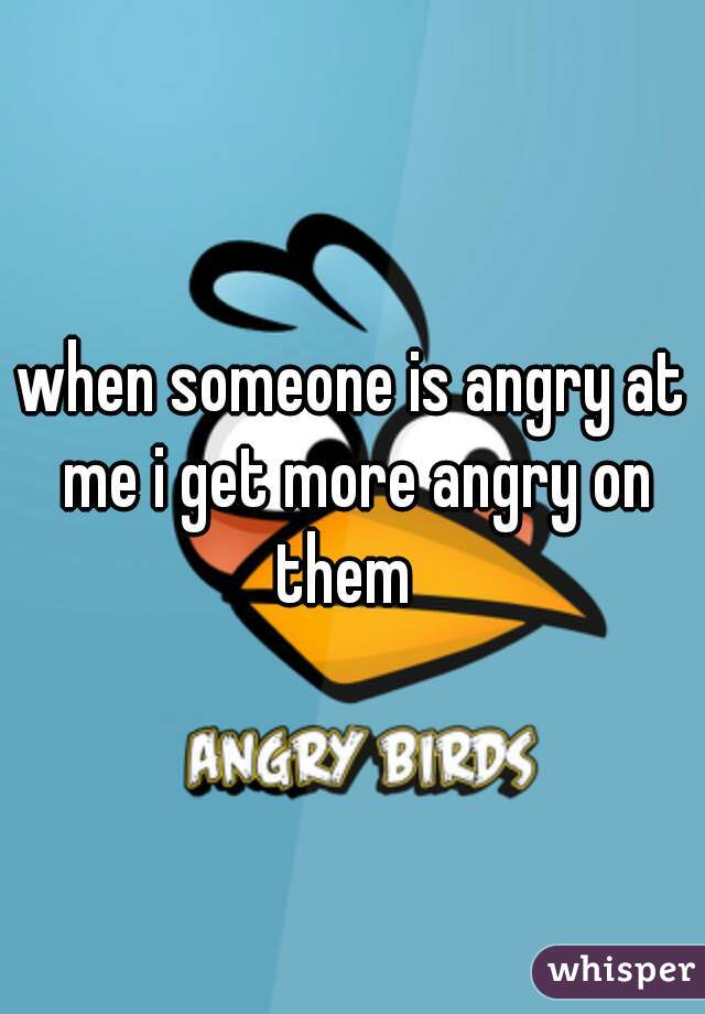when someone is angry at me i get more angry on them  