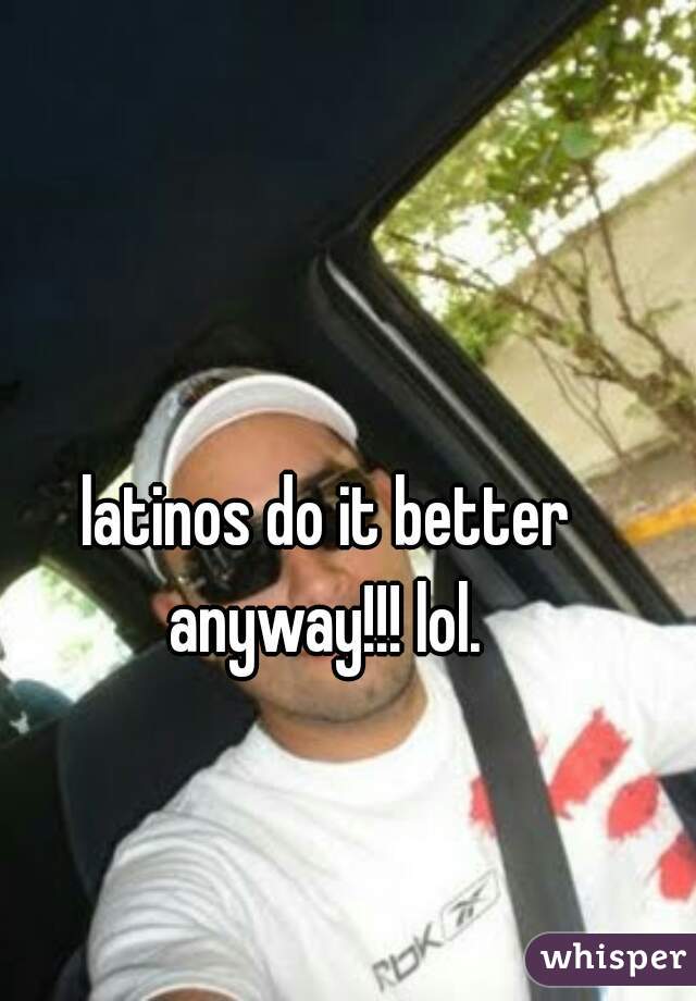 latinos do it better anyway!!! lol. 