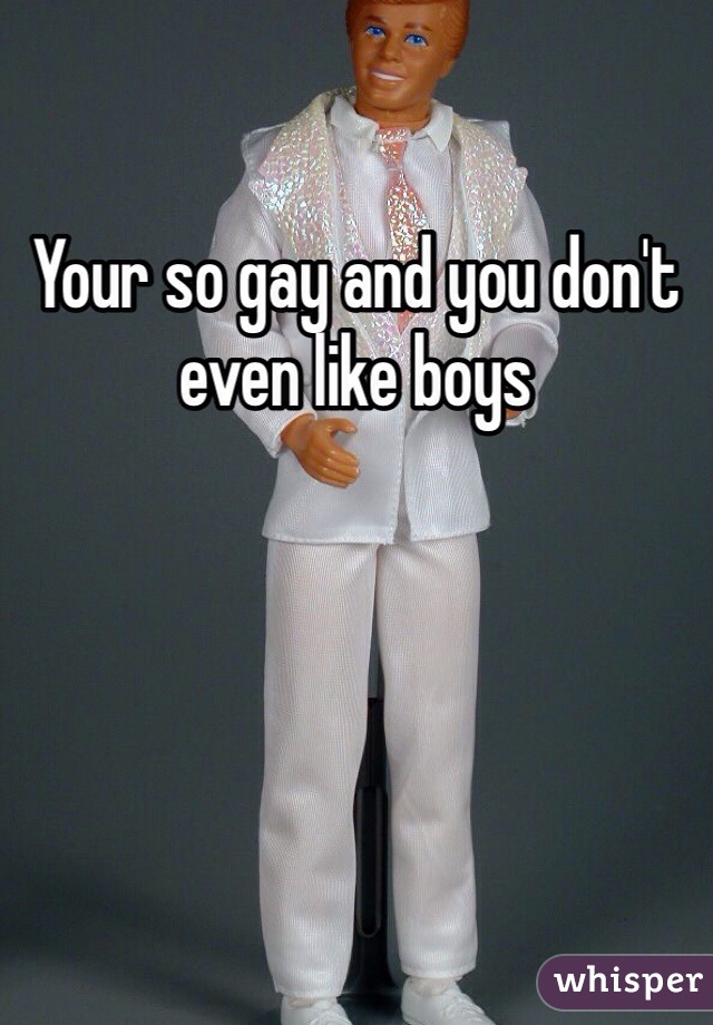 Your so gay and you don't even like boys