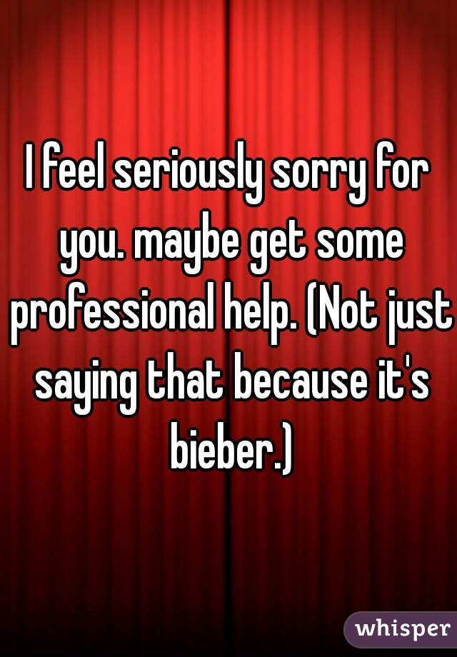 I feel seriously sorry for you. maybe get some professional help. (Not just saying that because it's bieber.)