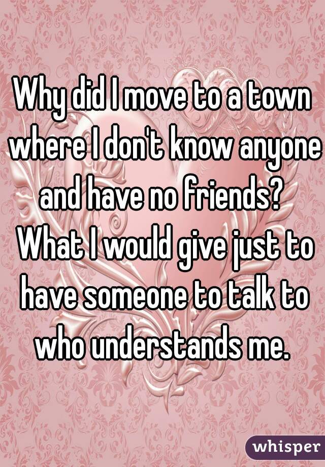 Why did I move to a town where I don't know anyone and have no friends?  What I would give just to have someone to talk to who understands me. 