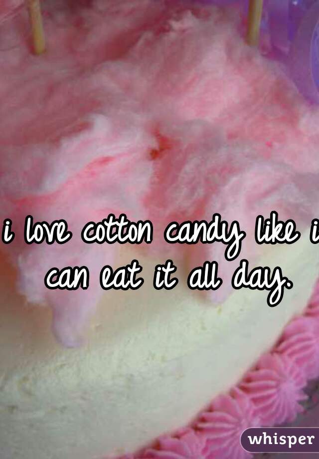 i love cotton candy like i can eat it all day.