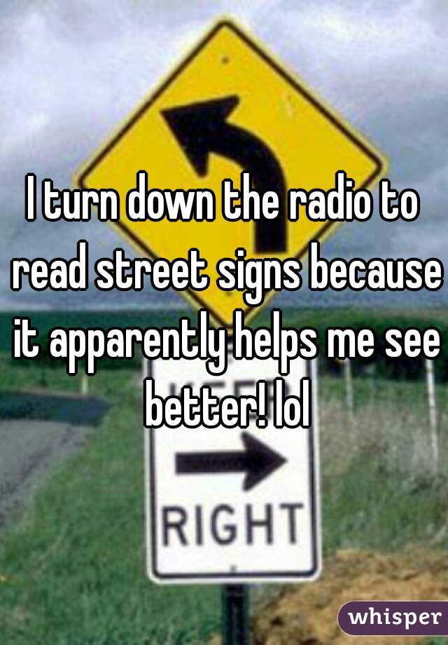 I turn down the radio to read street signs because it apparently helps me see better! lol