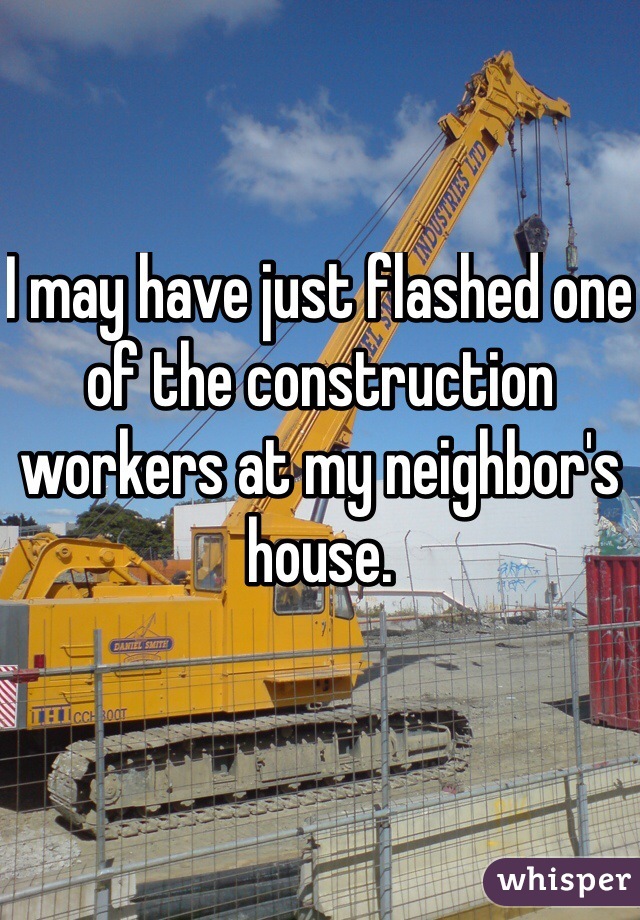 I may have just flashed one of the construction workers at my neighbor's house.